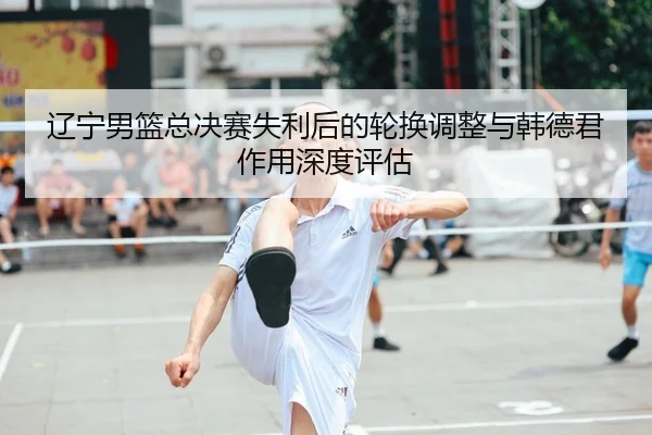 辽宁男篮总决赛失利后的轮换调整与韩德君作用深度评估